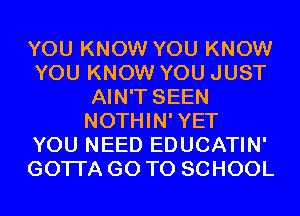 YOU KNOW YOU KNOW
YOU KNOW YOU JUST
AIN'T SEEN
NOTHIN'YET
YOU NEED EDUCATIN'
GOTI'A GO TO SCHOOL