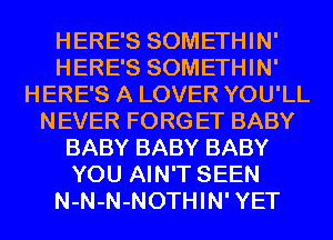 HERE'S SOMETHIN'
HERE'S SOMETHIN'
HERE'S A LOVER YOU'LL
NEVER FORG ET BABY
BABY BABY BABY
YOU AIN'T SEEN
N-N-N-NOTHIN' YET