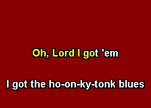 Oh, Lord I got 'em

I got the ho-on-ky-tonk blues