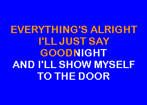 EVERYTHING'S ALRIGHT
I'LLJUST SAY
GOODNIGHT

AND I'LL SHOW MYSELF
TO THE DOOR