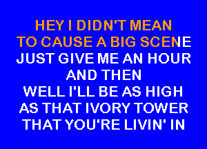 HEYI DIDN'T MEAN
T0 CAUSE A BIG SCENE
JUST GIVE ME AN HOUR

AND THEN
WELL I'LL BE AS HIGH
AS THAT IVORY TOWER
THAT YOU'RE LIVIN' IN