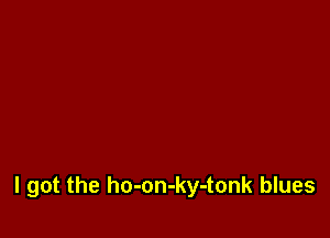 I got the ho-on-ky-tonk blues