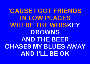 'CAUSE I GOT FRIENDS
IN LOW PLACES
WHERETHEWHISKEY
DROWNS
AND THE BEER
CHASES MY BLU ES AWAY
AND I'LL BE 0K