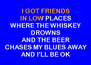 I GOT FRIENDS
IN LOW PLACES
WHERETHEWHISKEY
DROWNS
AND THE BEER
CHASES MY BLU ES AWAY
AND I'LL BE 0K