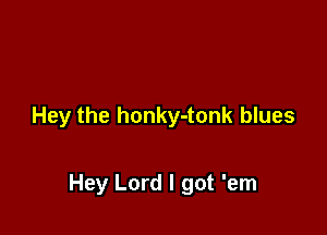 Hey the honky-tonk blues

Hey Lord I got 'em