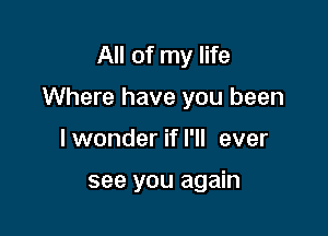 All of my life

Where have you been

I wonder if I'll ever

see you again