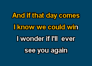 And if that day comes

I know we could win
lwonder if I'll ever

see you again