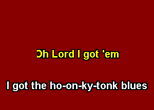 Oh Lord I got 'em

I got the ho-on-ky-tonk blues