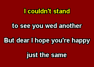 I couldn't stand

to see you wed another

But dear I hope you're happy

just the same