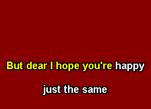 But dear I hope you're happy

just the same