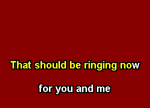 That should be ringing now

for you and me