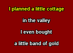 I planned a little cottage
in the valley

I even bought

a little band of gold