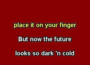 place it on your finger

But now the future

looks so dark 'n cold