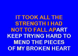 IT TOOK ALL TH E
STRENGTH I HAD
NOT TO FALL APART
KEEP TRYING HARD TO
MEND THE PIECES
OF MY BROKEN HEART