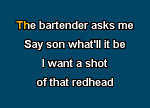 The bartender asks me

Say son what'll it be

I want a shot
of that redhead
