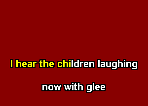 I hear the children laughing

now with glee