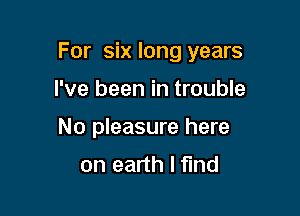 For six long years

I've been in trouble
No pleasure here
on earth I find