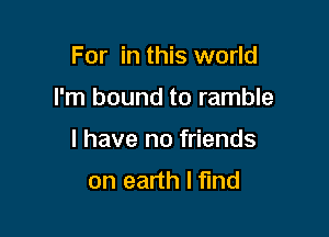 For in this world

I'm bound to ramble

I have no friends
on earth I find