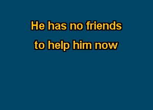 He has no friends

to help him now