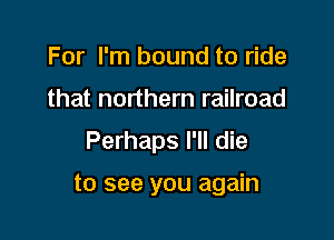 For I'm bound to ride
that northern railroad
Perhaps I'll die

to see you again