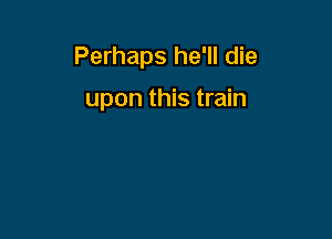 Perhaps he'll die

upon this train