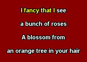 I fancy that I see

a bunch of roses
A blossom from

an orange tree in your hair