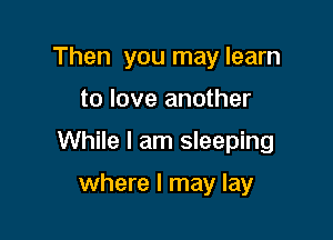 Then you may learn

to love another

While I am sleeping

where I may lay