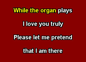 While the organ plays

I love you truly

Please let me pretend

that I am there