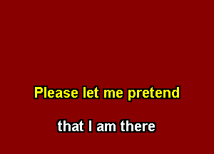 Please let me pretend

that I am there