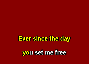 Ever since the day

you set me free