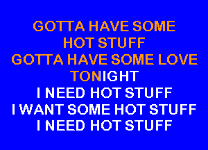 GOTI'A HAVE SOME
HOT STUFF
GOTI'A HAVE SOME LOVE
TONIGHT
I NEED HOT STUFF

I WANT SOME HOT STUFF
I NEED HOT STUFF