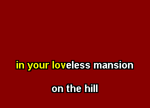 in your loveless mansion

on the hill