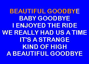 BEAUTIFULGOODBYE
BABY GOODBYE
I ENJOYED THE RIDE
WE REALLY HAD US ATIME
IT'S A STRANGE

KIND OF HIGH
A BEAUTIFULGOODBYE