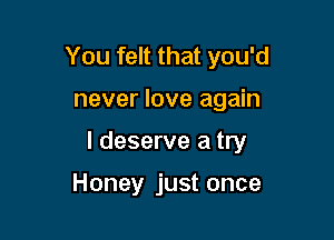 You felt that you'd

never love again

I deserve a try

Honey just once