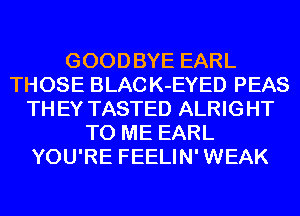 GOODBYE EARL
THOSE BLAC K-EYED PEAS
TH EY TASTED ALRIGHT
TO ME EARL
YOU'RE FEELIN' WEAK