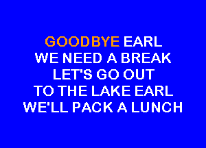 GOODBYE EARL
WE NEED A BREAK
LET'S GO OUT
TO THE LAKE EARL
WE'LL PACK A LUNCH