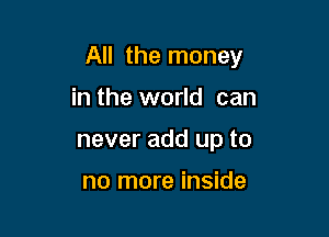 All the money

in the world can
never add up to

no more inside