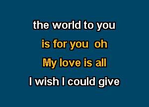 the world to you
is for you oh

My love is all

lwish I could give
