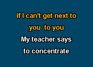 ifl can't get next to

you to you

My teacher says

to concentrate