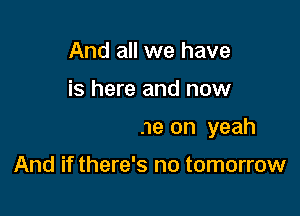 And all we have

is here and now

Yeah come on yeah

And if there's no tomorrow