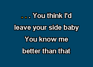 . . . You think I'd

leave your side baby

You know me
better than that