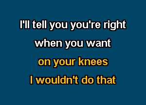 I'll tell you you're right

when you want
on your knees
I wouldn't do that