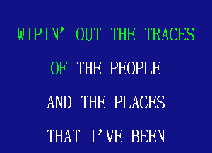 WIPIIW OUT THE TRACES
OF THE PEOPLE
AND THE PLACES
THAT PVE BEEN
