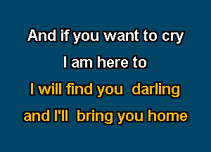 And if you want to cry
I am here to

I will fund you darling

and I'll bring you home
