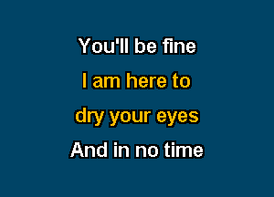 You'll be fine

I am here to

dry your eyes

And in no time