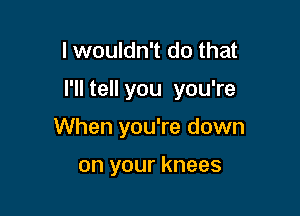 I wouldn't do that

I'll tell you you're

When you're down

on your knees