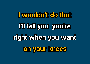 I wouldn't do that

I'll tell you you're

right when you want

on your knees
