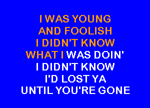 IWAS YOUNG
AND FOOLISH
I DIDN'T KNOW

WHAT I WAS DOIN'
I DIDN'T KNOW

I'D LOST YA
UNTIL YOU'RE GONE