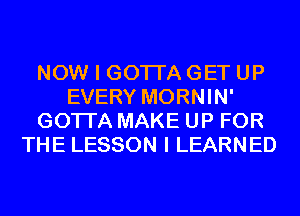 NOW I GOTI'A GET UP
EVERY MORNIN'
GOTI'A MAKE UP FOR
THE LESSON I LEARNED