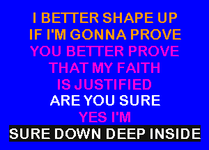 I BETTER SHAPE UP
IF I'M GONNA PROVE

ARE YOU SURE

SURE DOWN DEEP INSIDE
